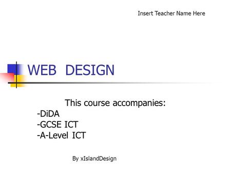 WEB DESIGN This course accompanies: -DiDA -GCSE ICT -A-Level ICT Insert Teacher Name Here By xIslandDesign.