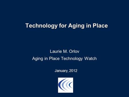 Technology for Aging in Place Laurie M. Orlov Aging in Place Technology Watch January, 2012.