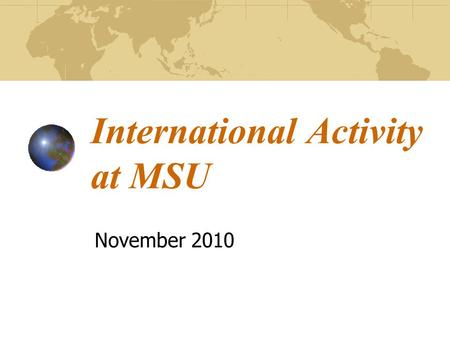 International Activity at MSU November 2010. MSU as a Global University In recent years, international programs, research/outreach activities, and student.
