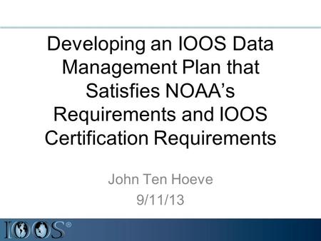 Developing an IOOS Data Management Plan that Satisfies NOAA’s Requirements and IOOS Certification Requirements John Ten Hoeve 9/11/13.
