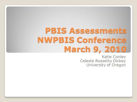 PBIS Assessments NWPBIS Conference March 9, 2010 Katie Conley Celeste Rossetto Dickey University of Oregon.