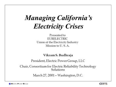 Managing California’s Electricity Crises Vikram S. Budhraja President, Electric Power Group, LLC Chair, Consortium for Electric Reliability Technology.