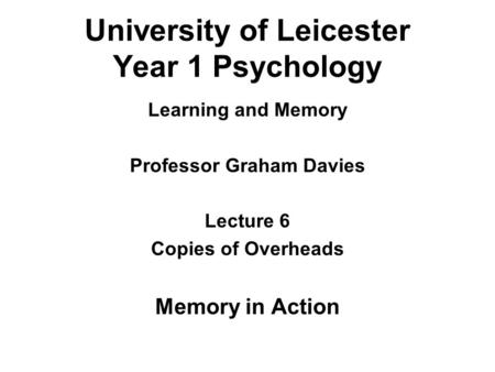 University of Leicester Year 1 Psychology Learning and Memory Professor Graham Davies Lecture 6 Copies of Overheads Memory in Action.