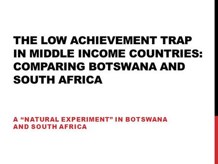 THE LOW ACHIEVEMENT TRAP IN MIDDLE INCOME COUNTRIES: COMPARING BOTSWANA AND SOUTH AFRICA A “NATURAL EXPERIMENT” IN BOTSWANA AND SOUTH AFRICA.