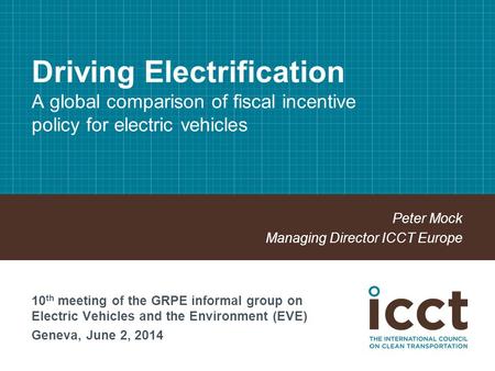 Driving Electrification A global comparison of fiscal incentive policy for electric vehicles Peter Mock Managing Director ICCT Europe 10 th meeting of.