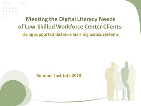 Meeting the Digital Literacy Needs of Low-Skilled Workforce Center Clients: Using supported distance learning across systems Summer Institute 2013.