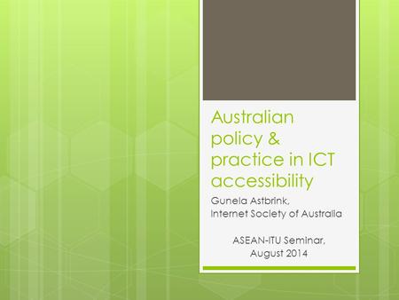 Australian policy & practice in ICT accessibility Gunela Astbrink, Internet Society of Australia ASEAN-ITU Seminar, August 2014.