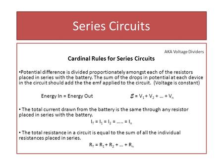 Series Circuits AKA Voltage Dividers Cardinal Rules for Series Circuits Potential difference is divided proportionately amongst each of the resistors placed.