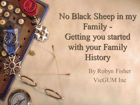 No Black Sheep in my Family - Getting you started with your Family History By Robyn Fisher VicGUM Inc.