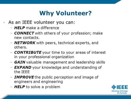 Why Volunteer? As an IEEE volunteer you can: –HELP make a difference –CONNECT with others of your profession; make new contacts. –NETWORK with peers, technical.