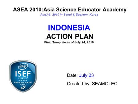ASEA 2010:Asia Science Educator Academy Aug3-6, 2010 in Seoul & Daejeon, Korea INDONESIA ACTION PLAN Final Template as of July 24, 2010 Date: July 23 Created.