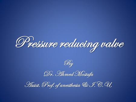 Pressure reducing valve By Dr. Ahmed Mostafa Assist. Prof. of anesthesia & I.C.U.
