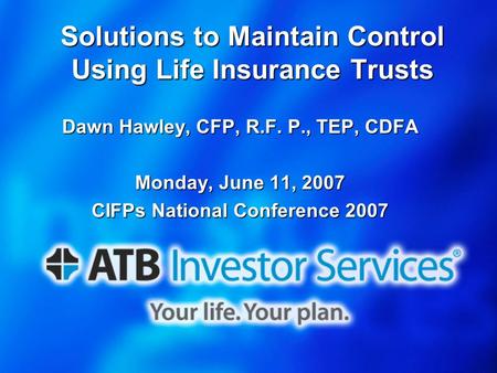 Solutions to Maintain Control Using Life Insurance Trusts Dawn Hawley, CFP, R.F. P., TEP, CDFA Monday, June 11, 2007 CIFPs National Conference 2007.