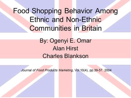 Food Shopping Behavior Among Ethnic and Non-Ethnic Communities in Britain By: Ogenyi E. Omar Alan Hirst Charles Blankson Journal of Food Products Marketing,