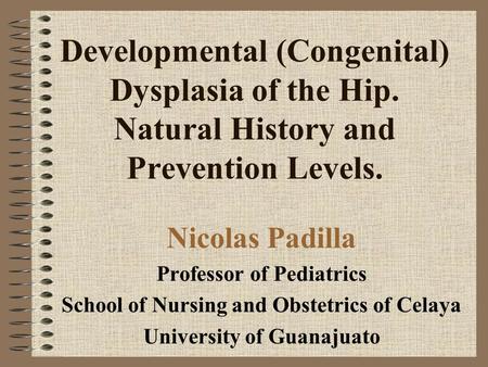 Developmental (Congenital) Dysplasia of the Hip. Natural History and Prevention Levels. Nicolas Padilla Professor of Pediatrics School of Nursing and Obstetrics.