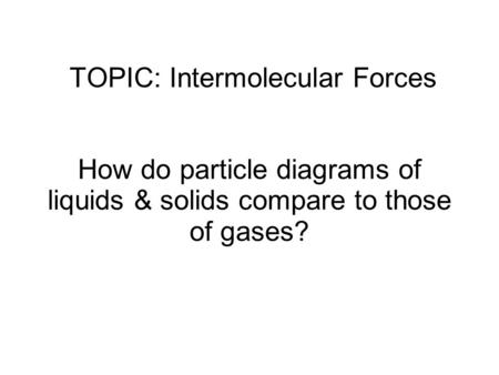 TOPIC: Intermolecular Forces How do particle diagrams of liquids & solids compare to those of gases?