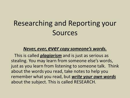 Researching and Reporting your Sources Never, ever, ever copy someone’s words. This is called plagiarism and is just as serious as stealing. You may learn.