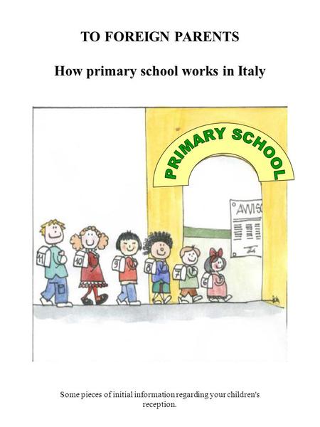 TO FOREIGN PARENTS How primary school works in Italy Some pieces of initial information regarding your children's reception.