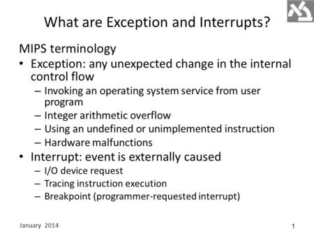 What are Exception and Interrupts? MIPS terminology Exception: any unexpected change in the internal control flow – Invoking an operating system service.