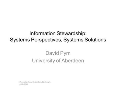Information Stewardship: Systems Perspectives, Systems Solutions David Pym University of Aberdeen Information Security Leaders, Edinburgh, 10/02/2011.