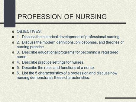 PROFESSION OF NURSING OBJECTIVES: 1. Discuss the historical development of professional nursing. 2. Discuss the modern definitions, philosophies, and theories.