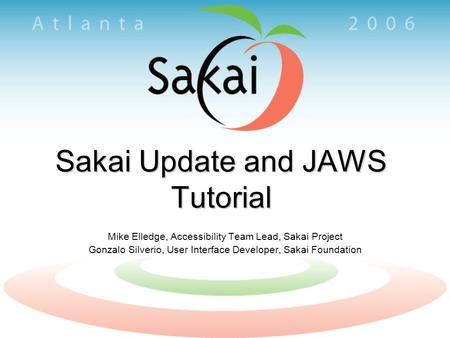 Sakai Update and JAWS Tutorial Mike Elledge, Accessibility Team Lead, Sakai Project Gonzalo Silverio, User Interface Developer, Sakai Foundation.