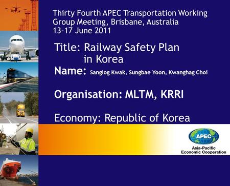 Title: Railway Safety Plan in Korea Name: Sanglog Kwak, Sungbae Yoon, Kwanghag Choi Organisation: MLTM, KRRI Economy: Republic of Korea Thirty Fourth APEC.