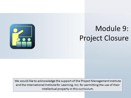 Module 9: Project Closure We would like to acknowledge the support of the Project Management Institute and the International Institute for Learning, Inc.