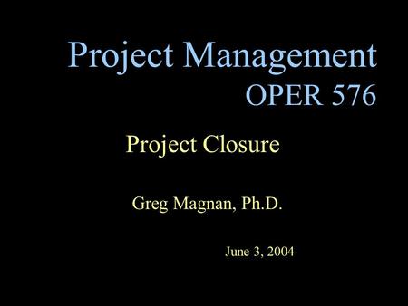 Project Management OPER 576 Project Closure Greg Magnan, Ph.D. June 3, 2004.