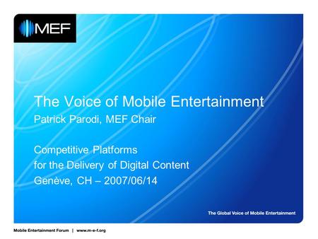 The Voice of Mobile Entertainment Patrick Parodi, MEF Chair Competitive Platforms for the Delivery of Digital Content Genève, CH – 2007/06/14.
