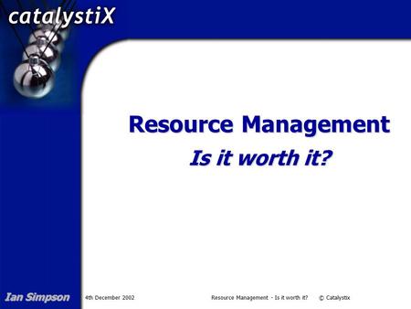4th December 2002Resource Management - Is it worth it? © Catalystix Resource Management Is it worth it? Ian Simpson.