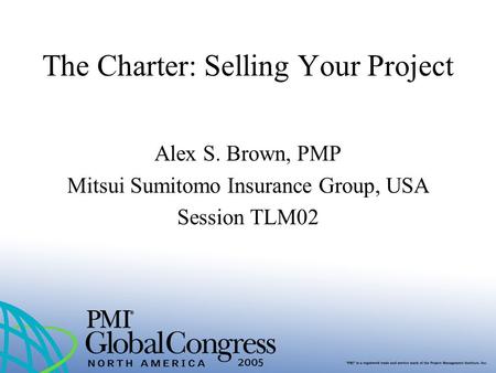 The Charter: Selling Your Project Alex S. Brown, PMP Mitsui Sumitomo Insurance Group, USA Session TLM02.
