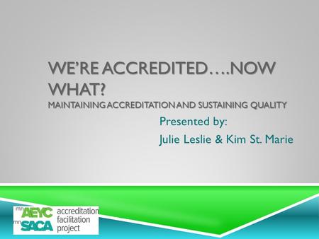WE’RE ACCREDITED….NOW WHAT? MAINTAINING ACCREDITATION AND SUSTAINING QUALITY Presented by: Julie Leslie & Kim St. Marie.