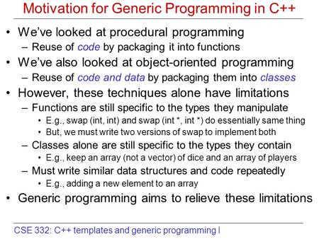 CSE 332: C++ templates and generic programming I Motivation for Generic Programming in C++ We’ve looked at procedural programming –Reuse of code by packaging.