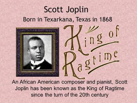 Scott Joplin An African American composer and pianist, Scott Joplin has been known as the King of Ragtime since the turn of the 20th century Born in Texarkana,