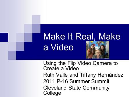 Make It Real, Make a Video Using the Flip Video Camera to Create a Video Ruth Valle and Tiffany Hernández 2011 P-16 Summer Summit Cleveland State Community.