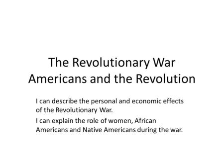 The Revolutionary War Americans and the Revolution I can describe the personal and economic effects of the Revolutionary War. I can explain the role of.
