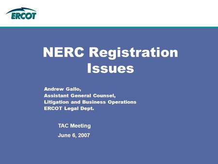 June 6, 2007 TAC Meeting NERC Registration Issues Andrew Gallo, Assistant General Counsel, Litigation and Business Operations ERCOT Legal Dept.