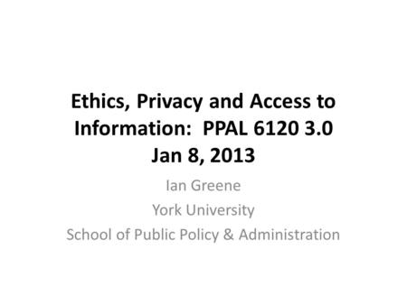 Ethics, Privacy and Access to Information: PPAL 6120 3.0 Jan 8, 2013 Ian Greene York University School of Public Policy & Administration.