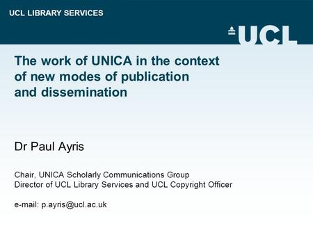UCL LIBRARY SERVICES The work of UNICA in the context of new modes of publication and dissemination Dr Paul Ayris Chair, UNICA Scholarly Communications.