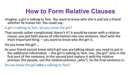 How to Form Relative Clauses Imagine, a girl is talking to Tom. You want to know who she is and ask a friend whether he knows her. You could say: A girl.