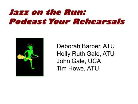 Jazz on the Run: Podcast Your Rehearsals Deborah Barber, ATU Holly Ruth Gale, ATU John Gale, UCA Tim Howe, ATU.