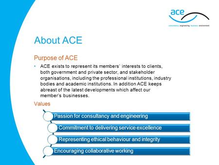 About ACE Purpose of ACE ACE exists to represent its members’ interests to clients, both government and private sector, and stakeholder organisations,