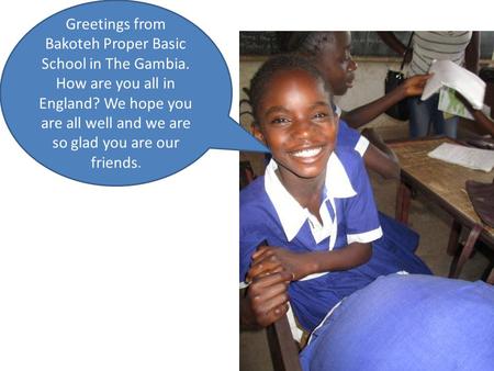 Greetings from Bakoteh Proper Basic School in The Gambia. How are you all in England? We hope you are all well and we are so glad you are our friends.