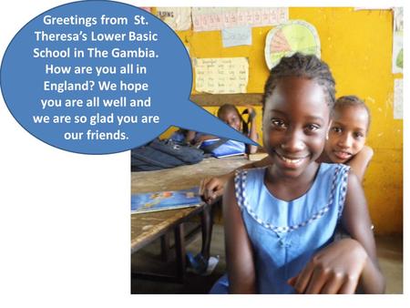 Greetings from St. Theresa’s Lower Basic School in The Gambia. How are you all in England? We hope you are all well and we are so glad you are our friends.