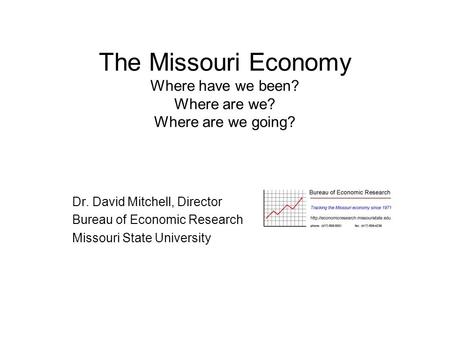 The Missouri Economy Where have we been? Where are we? Where are we going? Dr. David Mitchell, Director Bureau of Economic Research Missouri State University.