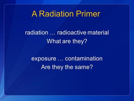 A Radiation Primer radiation … radioactive material What are they? exposure … contamination Are they the same?
