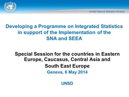 Special Session for the countries in Eastern Europe, Caucasus, Central Asia and South East Europe Geneva, 6 May 2014 UNSD Developing a Programme on Integrated.