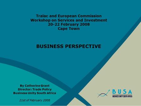 Tralac and European Commission Workshop on Services and Investment 20-22 February 2008 Cape Town BUSINESS PERSPECTIVE By Catherine Grant Director: Trade.