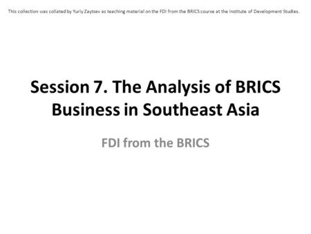 Session 7. The Analysis of BRICS Business in Southeast Asia FDI from the BRICS This collection was collated by Yuriy Zaytsev as teaching material on the.